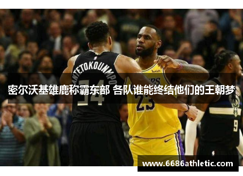 密尔沃基雄鹿称霸东部 各队谁能终结他们的王朝梦
