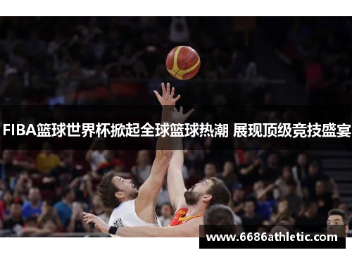 FIBA篮球世界杯掀起全球篮球热潮 展现顶级竞技盛宴