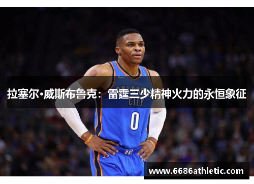 拉塞尔·威斯布鲁克：雷霆三少精神火力的永恒象征