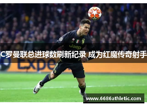 C罗曼联总进球数刷新纪录 成为红魔传奇射手