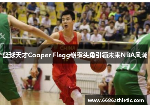 篮球天才Cooper Flagg崭露头角引领未来NBA风潮