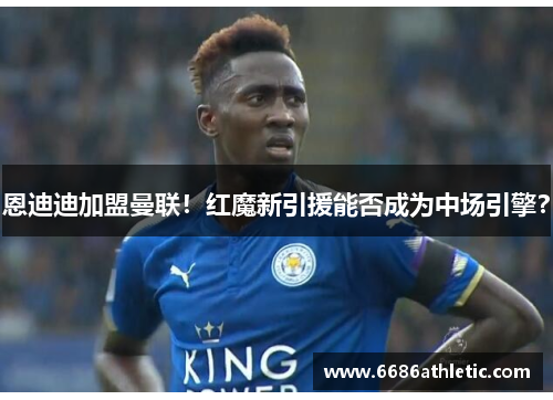 恩迪迪加盟曼联！红魔新引援能否成为中场引擎？
